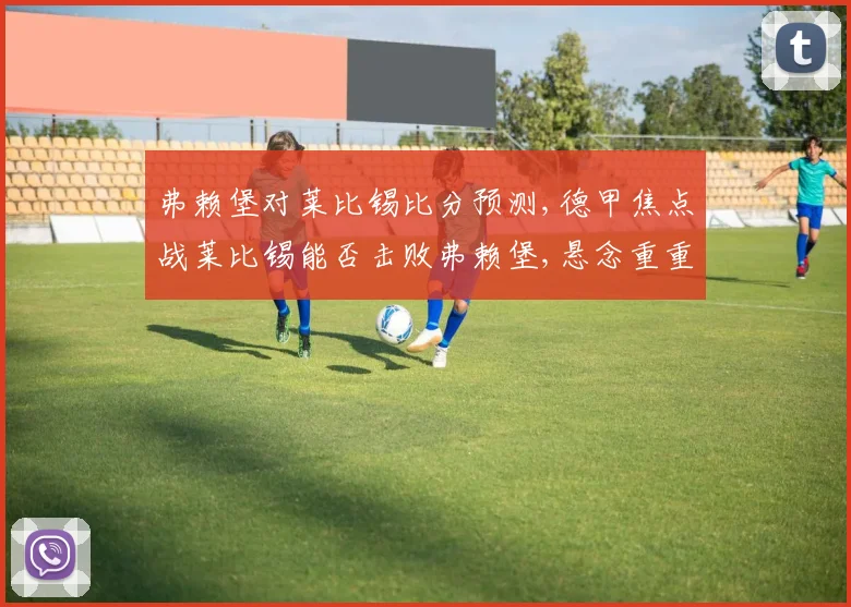 弗赖堡对莱比锡比分预测,德甲焦点战莱比锡能否击败弗赖堡,悬念重重