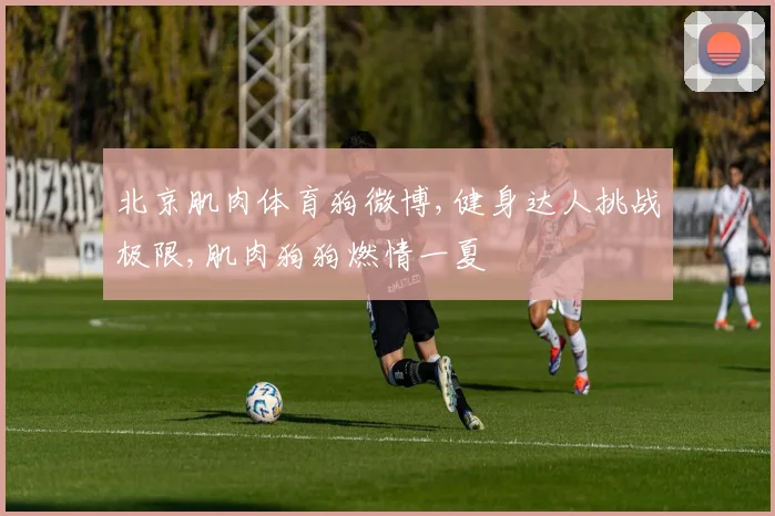 北京肌肉体育狗微博,健身达人挑战极限,肌肉狗狗燃情一夏