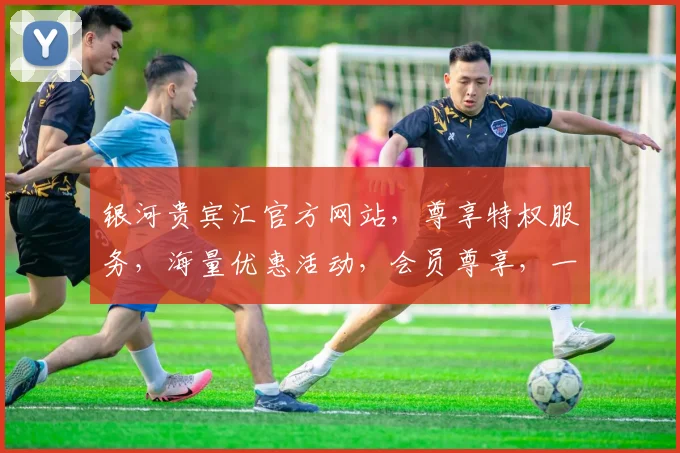 银河贵宾汇官方网站，尊享特权服务，海量优惠活动，会员尊享，一网打尽
